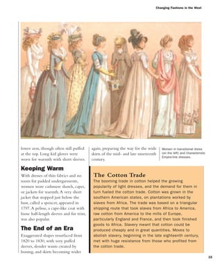Changing Fashions in the West
15
lower arm, though often still puffed
at the top. Long kid gloves were
worn for warmth with short sleeves.
Keeping Warm
With dresses of thin fabrics and no
room for padded undergarments,
women wore cashmere shawls, capes,
or jackets for warmth.A very short
jacket that stopped just below the
bust, called a spencer, appeared in
1797.A pelisse, a cape-like coat with
loose half-length sleeves and fur trim,
was also popular.
The End of an Era
Exaggerated shapes resurfaced from
1820 to 1830, with very puffed
sleeves, slender waists created by
boning, and skirts becoming wider
again, preparing the way for the wide
skirts of the mid- and late nineteenth
century.
The Cotton Trade
The booming trade in cotton helped the growing
popularity of light dresses, and the demand for them in
turn fueled the cotton trade. Cotton was grown in the
southern American states, on plantations worked by
slaves from Africa. The trade was based on a triangular
shipping route that took slaves from Africa to America,
raw cotton from America to the mills of Europe,
particularly England and France, and then took finished
goods to Africa. Slavery meant that cotton could be
produced cheaply and in great quantities. Moves to
abolish slavery, beginning in the late eighteenth century,
met with huge resistance from those who profited from
the cotton trade.
Women in transitional dress
(on the left) and characteristic
Empire-line dresses.
 