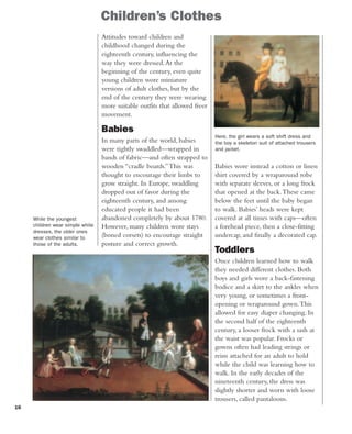 16
Babies wore instead a cotton or linen
shirt covered by a wraparound robe
with separate sleeves, or a long frock
that opened at the back.These came
below the feet until the baby began
to walk. Babies’ heads were kept
covered at all times with caps—often
a forehead piece, then a close-fitting
undercap, and finally a decorated cap.
Toddlers
Once children learned how to walk
they needed different clothes. Both
boys and girls wore a back-fastening
bodice and a skirt to the ankles when
very young, or sometimes a front-
opening or wraparound gown.This
allowed for easy diaper changing. In
the second half of the eighteenth
century, a looser frock with a sash at
the waist was popular. Frocks or
gowns often had leading strings or
reins attached for an adult to hold
while the child was learning how to
walk. In the early decades of the
nineteenth century, the dress was
slightly shorter and worn with loose
trousers, called pantaloons.
Children’s Clothes
Attitudes toward children and
childhood changed during the
eighteenth century, influencing the
way they were dressed.At the
beginning of the century, even quite
young children wore miniature
versions of adult clothes, but by the
end of the century they were wearing
more suitable outfits that allowed freer
movement.
Babies
In many parts of the world, babies
were tightly swaddled—wrapped in
bands of fabric—and often strapped to
wooden “cradle boards.”This was
thought to encourage their limbs to
grow straight. In Europe, swaddling
dropped out of favor during the
eighteenth century, and among
educated people it had been
abandoned completely by about 1780.
However, many children wore stays
(boned corsets) to encourage straight
posture and correct growth.
While the youngest
children wear simple white
dresses, the older ones
wear clothes similar to
those of the adults.
Here, the girl wears a soft shift dress and
the boy a skeleton suit of attached trousers
and jacket.
 