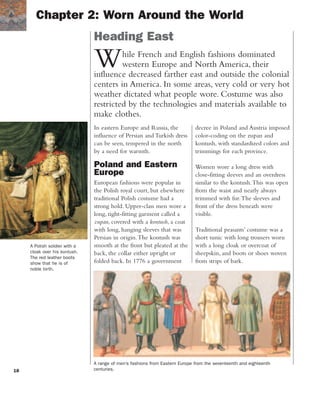 18
While French and English fashions dominated
western Europe and North America, their
influence decreased farther east and outside the colonial
centers in America. In some areas, very cold or very hot
weather dictated what people wore. Costume was also
restricted by the technologies and materials available to
make clothes.
In eastern Europe and Russia, the
influence of Persian and Turkish dress
can be seen, tempered in the north
by a need for warmth.
Poland and Eastern
Europe
European fashions were popular in
the Polish royal court, but elsewhere
traditional Polish costume had a
strong hold. Upper-class men wore a
long, tight-fitting garment called a
zupan, covered with a kontush, a coat
with long, hanging sleeves that was
Persian in origin.The kontush was
smooth at the front but pleated at the
back, the collar either upright or
folded back. In 1776 a government
Chapter 2: Worn Around the World
Heading East
A Polish soldier with a
cloak over his kontush.
The red leather boots
show that he is of
noble birth.
decree in Poland and Austria imposed
color-coding on the zupan and
kontush, with standardized colors and
trimmings for each province.
Women wore a long dress with
close-fitting sleeves and an overdress
similar to the kontush.This was open
from the waist and nearly always
trimmed with fur.The sleeves and
front of the dress beneath were
visible.
Traditional peasants’ costume was a
short tunic with long trousers worn
with a long cloak or overcoat of
sheepskin, and boots or shoes woven
from strips of bark.
A range of men’s fashions from Eastern Europe from the seventeenth and eighteenth
centuries.
 