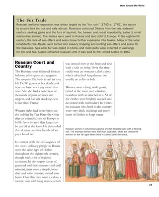 Worn Around the World
19
Russian Court and
Country
The Russian court followed Parisian
fashions, often quite extravagantly.
The empress Elizabeth is said to have
left 15,000 gowns at her death, and
never to have worn any more than
once. She also had a collection of
thousands of pairs of shoes and
slippers, and had silk stockings sent
to her from France.
Western styles had been forced on
the nobility by Tsar Peter the Great
after an extended visit to Europe in
1698. Peter decreed that long coats
be cut off at the knee. He demanded
that all men cut their beards off or
pay a beard tax.
In contrast with the extravagance of
the court, ordinary people in Russia
wore the same type of clothes
throughout the eighteenth century,
though with a lot of regional
variations. In the steppes (areas of
grassland with hot summers and cold
winters), men wore a simple, loose
shirt and wide trousers, tucked into
boots. Over this they wore a caftan, a
narrow coat with long sleeves, which
was crossed over at the front and tied
with a sash or turlup. Over this they
could wear an overcoat called a ferez,
which often had long sleeves, but
usually no collar or belt.
Women wore a long, wide gown,
belted at the waist, and a diadem
headdress with an attached veil.All of
the clothes were brightly colored and
decorated with embroidery. In winter,
the peasants who lived in the country
wore very thick stockings and many
layers of clothes to keep warm.
The Fur Trade
Russian territorial expansion was driven largely by the “fur rush” (1742–c. 1782), the desire
to acquire furs for use and sale abroad. Russians colonized Siberia from the late sixteenth
century, seeking gems and the furs of squirrel, fox, beaver, and, most importantly, sable (a small
marten-like animal). The sables were used in Russia and also sold to Europe. In the eighteenth
century, the furs of sea otters and seals drove further expansion into Alaska. Many of the local
inhabitants, the Aleuts, were forced into slavery, trapping and hunting sea otters and seals for
the Russians. Sea otter fur was prized in China, and most pelts were exported in exchange
for silk and tea. Alaska remained Russian until it was sold to the United States in 1867.
Russian women in voluminous gowns and tall headdresses with a flowing
veil. The married women wear their hair tied back, while the unmarried
woman on the far right wears hers in a braid down her back.
 