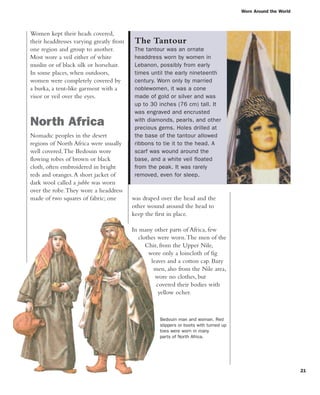 Worn Around the World
21
was draped over the head and the
other wound around the head to
keep the first in place.
In many other parts of Africa, few
clothes were worn.The men of the
Chir, from the Upper Nile,
wore only a loincloth of fig
leaves and a cotton cap. Bazy
men, also from the Nile area,
wore no clothes, but
covered their bodies with
yellow ocher.
Women kept their heads covered,
their headdresses varying greatly from
one region and group to another.
Most wore a veil either of white
muslin or of black silk or horsehair.
In some places, when outdoors,
women were completely covered by
a burka, a tent-like garment with a
visor or veil over the eyes.
North Africa
Nomadic peoples in the desert
regions of North Africa were usually
well covered.The Bedouin wore
flowing robes of brown or black
cloth, often embroidered in bright
reds and oranges.A short jacket of
dark wool called a jubbe was worn
over the robe.They wore a headdress
made of two squares of fabric; one
The Tantour
The tantour was an ornate
headdress worn by women in
Lebanon, possibly from early
times until the early nineteenth
century. Worn only by married
noblewomen, it was a cone
made of gold or silver and was
up to 30 inches (76 cm) tall. It
was engraved and encrusted
with diamonds, pearls, and other
precious gems. Holes drilled at
the base of the tantour allowed
ribbons to tie it to the head. A
scarf was wound around the
base, and a white veil floated
from the peak. It was rarely
removed, even for sleep.
Bedouin man and woman. Red
slippers or boots with turned up
toes were worn in many
parts of North Africa.
 