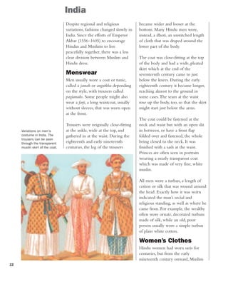 22
India
Despite regional and religious
variations, fashions changed slowly in
India. Since the efforts of Emperor
Akbar (1556–1605) to encourage
Hindus and Muslims to live
peacefully together, there was a less
clear division between Muslim and
Hindu dress.
Menswear
Men usually wore a coat or tunic,
called a jamah or angarkha depending
on the style, with trousers called
payjamahs. Some people might also
wear a farji, a long waistcoat, usually
without sleeves, that was worn open
at the front.
Trousers were originally close-fitting
at the ankle, wide at the top, and
gathered in at the waist. During the
eighteenth and early nineteenth
centuries, the leg of the trousers
became wider and looser at the
bottom. Many Hindu men wore,
instead, a dhoti, an unstitched length
of cloth that was draped around the
lower part of the body.
The coat was close-fitting at the top
of the body and had a wide, pleated
skirt which at the end of the
seventeenth century came to just
below the knees. During the early
eighteenth century it became longer,
reaching almost to the ground in
some cases.The seam at the waist
rose up the body, too, so that the skirt
might start just below the arms.
The coat could be fastened at the
neck and waist but with an open slit
in between, or have a front flap
folded over and fastened, the whole
being closed to the neck. It was
finished with a sash at the waist.
Princes are often seen in portraits
wearing a nearly transparent coat
which was made of very fine, white
muslin.
All men wore a turban, a length of
cotton or silk that was wound around
the head. Exactly how it was worn
indicated the man’s social and
religious standing, as well as where he
came from. For example, the wealthy
often wore ornate, decorated turbans
made of silk, while an old, poor
person usually wore a simple turban
of plain white cotton.
Women’s Clothes
Hindu women had worn saris for
centuries, but from the early
nineteenth century onward, Muslim
Variations on men's
costume in India. The
trousers can be seen
through the transparent
muslin skirt of the coat.
 