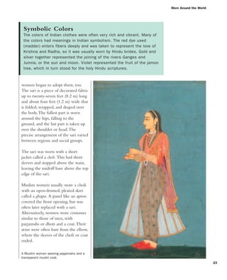 Worn Around the World
23
Symbolic Colors
The colors of Indian clothes were often very rich and vibrant. Many of
the colors had meanings in Indian symbolism. The red dye used
(madder) enters fibers deeply and was taken to represent the love of
Krishna and Radha, so it was usually worn by Hindu brides. Gold and
silver together represented the joining of the rivers Ganges and
Jumna, or the sun and moon. Violet represented the fruit of the jamon
tree, which in turn stood for the holy Hindu scriptures.
women began to adopt them, too.
The sari is a piece of decorated fabric
up to twenty-seven feet (8.2 m) long
and about four feet (1.2 m) wide that
is folded, wrapped, and draped over
the body.The fullest part is worn
around the hips, falling to the
ground, and the last part is taken up
over the shoulder or head.The
precise arrangement of the sari varied
between regions and social groups.
The sari was worn with a short
jacket called a choli. This had short
sleeves and stopped above the waist,
leaving the midriff bare above the top
edge of the sari.
Muslim women usually wore a choli
with an open-fronted, pleated skirt
called a ghagra. A panel like an apron
covered the front opening, but was
often later replaced with a sari.
Alternatively, women wore costumes
similar to those of men, with
payjamahs or dhoti and a coat.Their
arms were often bare from the elbow,
where the sleeves of the choli or coat
ended.
A Muslim woman wearing payjamahs and a
transparent muslin coat.
 