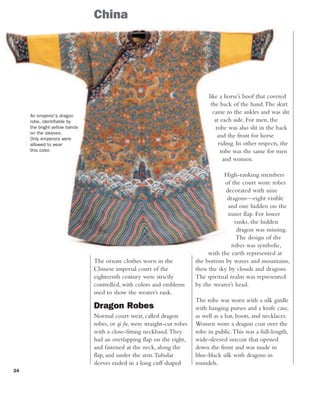 24
China
like a horse’s hoof that covered
the back of the hand.The skirt
came to the ankles and was slit
at each side. For men, the
robe was also slit in the back
and the front for horse
riding. In other respects, the
robe was the same for men
and women.
High-ranking members
of the court wore robes
decorated with nine
dragons—eight visible
and one hidden on the
inner flap. For lower
ranks, the hidden
dragon was missing.
The design of the
robes was symbolic,
with the earth represented at
the bottom by waves and mountains,
then the sky by clouds and dragons.
The spiritual realm was represented
by the wearer’s head.
The robe was worn with a silk girdle
with hanging purses and a knife case,
as well as a hat, boots, and necklaces.
Women wore a dragon coat over the
robe in public.This was a full-length,
wide-sleeved surcoat that opened
down the front and was made in
blue-black silk with dragons in
roundels.
The ornate clothes worn in the
Chinese imperial court of the
eighteenth century were strictly
controlled, with colors and emblems
used to show the wearer’s rank.
Dragon Robes
Normal court wear, called dragon
robes, or qi fu, were straight-cut robes
with a close-fitting neckband.They
had an overlapping flap on the right,
and fastened at the neck, along the
flap, and under the arm.Tubular
sleeves ended in a long cuff shaped
An emperor's dragon
robe, identifiable by
the bright yellow bands
on the sleeves.
Only emperors were
allowed to wear
this color.
 