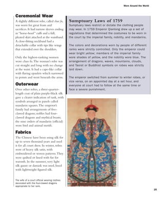 Worn Around the World
25
Ceremonial Wear
A slightly different robe, called chao fu,
was worn for great feasts and
sacrifices. It had narrow sleeves ending
in “horse-hoof” cuffs and a full,
pleated skirt attached at the waistband.
A close-fitting neckband had a
detachable collar with tips like wings
that extended over the shoulders.
Only the highest-ranking women
wore chao fu.The woman’s robe was
cut straight and long with no change
at the waist. It had a cape-like collar
with flaring epaulets which narrowed
to points and went beneath the arms.
Outerwear
Over other robes, a three-quarter-
length coat of plain purple-black silk
gave a clearer indication of rank, with
symbols arranged in panels called
mandarin squares.The emperor’s
family had arrangements of five-
clawed dragons; nobles had four-
clawed dragons and mythical beasts;
the nine orders of mandarin (official)
wore bird and animal motifs.
Fabrics
The Chinese have been using silk for
up to seven thousand years and used
it for all court dress. In winter, robes
were of heavy silk satin, with
embroidered or woven patterns.They
were quilted or lined with fur for
warmth. In the summer, very light
silk gauze or damask was used, lined
with lightweight figured silk.
Sumptuary Laws of 1759
Sumptuary laws restrict or dictate the clothing people
may wear. In 1759 Emperor Qianlong drew up a set of
regulations that determined the costumes to be worn in
the court by the imperial family, nobility, and mandarins.
The colors and decorations worn by people of different
ranks were strictly controlled. Only the emperor could
wear bright yellow; members of the imperial family
wore shades of yellow, and the nobility wore blue. The
arrangement of dragons, waves, mountains, clouds,
and Taoist or Buddhist symbols on robes was strictly
laid down.
The emperor switched from summer to winter robes, or
vice versa, on an appointed day at a set hour, and
everyone at court had to follow at the same time or
face a severe punishment.
The wife of a court official wearing clothes
decorated with the four-clawed dragons
appropriate to her rank.
 