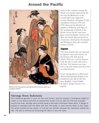 26
Women of the Edo period, wearing kimonos and obis, watch as a
young girl dances.
Some of the countries around the
Pacific were being explored for the
first time by Westerners in the
second half of the eighteenth
century. Members of Captain Cook’s
expeditions, between 1769 and
1779, observed the lifestyles of
peoples in Polynesia and many of
the small groups of islands in the
Pacific Ocean.At the same time,
Japan remained largely closed to the
West, but South America had been
extensively colonized by the Spanish
and Portuguese from the sixteenth
century onward.
Japan
The main formal and court garment
for Japanese men and women was
the kimono.The Edo period
(1605–1867) saw a narrow kimono
with the obi, or waist sash, tied at
the back.The kimono was worn
over a top and wraparound skirt and
an under-kimono.
A new dyeing process, called yuzen,
allowed hand-painted designs to be
transferred onto silk for the first
time. Brightly colored, highly
decorative designs became very
popular.
Sarongs from Indonesia
The traditional garment in Java, for men and women, was the sarong, a rectangular length of
cotton or silk around forty-five by seventy-five inches (115 by 190 cm) that was wrapped
around the body. Sarongs were printed using a dye-resist technique called batik. A design is
painted or stamped onto the fabric with wax, rice paste, or mud, and the fabric is then dyed.
The areas covered by wax, paste, or mud are not colored, because the substance resists the
dye. The wax is removed by immersing the fabric in very hot water.
Around the Pacific
 