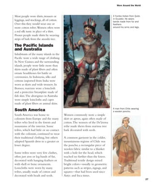 Worn Around the World
27
Most people wore shirts, trousers or
leggings, and stockings, all of cotton.
Over this they would wear one or
more cotton robes.Women often wore
a red silk tunic in place of a shirt.
Poorer people made shirts by weaving
strips of bark from the atooshi tree.
The Pacific Islands
and Australia
Inhabitants of the many islands in the
Pacific wore a wide range of clothing.
In New Guinea and the surrounding
islands, people wore little more than
skirts made of plant fibers and often
ornate headdresses for battle or
ceremonies. In Indonesia, silks and
cottons imported from India were
worn as skirts and wide trousers. In
Borneo, warriors wore a loincloth
and a protective breastplate made of
fish skin.The aborigines in Australia
wore simple loincloths and capes
made of plant fibers or animal skins.
South America
South America was home to
colonists from Europe and the many
tribes who lived in the forests and
mountains of the interior. Some
tribes, which had little or no contact
with the colonists, continued to wear
their traditional clothing, but others
adopted Spanish dress to a greater or
lesser degree.
Some tribes wore very few clothes,
often just arm or leg bands of fur,
decorated with hanging feathers or
with shell or bone ornaments.
Loincloths were worn by many
tribes, usually made of cotton and
decorated with beads and seeds.
A man from Chile wearing
a woolen poncho.
Women commonly wore a simple
skirt or apron, again often made of
cotton.The women of the De'áruwa
tribe made theirs from marima tree
bark decorated with seeds.
A common garment in the colder,
mountainous regions of Chile was
the poncho, a rectangular piece of
woolen fabric similar to a blanket
with a hole for the head, which
reached no further than the knees.
Traditional textile design mixed
bright colors—usually in geometric
patterns such as stripes, zigzags, and
squares—that had been used since
Aztec and Inca times.
A Yumbo Indian from Quito
in Ecuador. He wears
bands made from fur and
feathers
around his arms and legs.
 