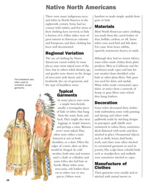 28
Native North Americans
barefoot or made simple sandals from
grass or bark.
Materials
Most North American native clothing
was made from the cured leather of
deer, buffalo, caribou, or elk. Some
tribes even used bird and fish skins.
Fur came from bears, rabbits,
squirrels, marmosets, beaver, or mink.
Although they had no woven fabrics,
some tribes made clothes from plant
products. Men in California and the
northwest made capes and hats for
wet weather from shredded cedar
bark or other plant fibers.Tule grass
was used for skirts and sandals.
Many tribes made ceremonial capes,
skirts, or tunics from a network of
hemp or grass fibers onto which
they hung feathers.
Decoration
Some tribes decorated their clothes
with embroidery, some with painting
and dyeing, and others with
quillwork made by stitching designs
in porcupine quill. Quills were
moistened to soften them, sometimes
dyed, flattened with teeth, and then
stitched in place. Ornamental objects
such as shells, bones, bird beaks,
teeth, and claws were often stitched
to ceremonial garments or used in
jewelry.The scalps from colorful birds
such as woodpeckers and mallards
were sometimes stitched to capes.
Manufacture of
Clothes
Their garments were usually tied or
stitched with animal sinews or
There were many indigenous races
and tribes in North America in the
eighteenth century. Some had no
contact with settlers, and few items of
their clothing have survived, so little
is known of it. Other tribes were of
great interest to American colonists
and Europeans, and their clothing has
been well documented.
Regional Variation
The use of clothing by Native
Americans varied widely. In some
places, men went naked most of the
time, but in others tribal identity, age,
and gender were shown in the design
of moccasins (soft shoes) and of
beadwork, the cut of garments, and
the type of headdress worn.
Typical
Garments
In many places, men wore
a simple breechcloth,
usually a rectangular piece
of hide or fabric that hung
from the waist, front, and
back.They might also wear
leggings or simple trousers,
and perhaps a tunic.Women
never went naked.They
often wore either a tunic
fastened at one or both
shoulders, or a skirt. Often the
edges of a tunic, skirt, or dress
would be fringed. In cold
weather, both men and women
used a cloak or a blanket, and
some tribes also had hats or
hoods. Many tribes wore
moccasins, soft leather shoes
cut in either one or two
pieces. Others went
Fine beadwork was
often used to
embellish simple
garments.
 