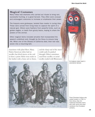 Magical Costumes
Many tribes had shamans who carried out rituals to bring rain,
successful hunting, or a good harvest. They often wore unusual
and extravagant costumes to increase or emphasize their power.
The Iroquois wore grotesque, twisted face masks in curing rites.
These were carved from living trees to capture the spirit of a
natural god. Others wore feathers from powerful birds, such as
golden eagles, or teeth from grizzly bears, hoping to share the
powers of the animal.
Other magical items included amulets that incorporated the
wearer’s umbilical cord, thought by the Sioux to ensure long
life. When one of the Shasta of California died, their hair was
woven into a mourning belt.
Worn Around the World
29
sometimes with plant fibers. Many
Native American tribes had no
needles, but dried sinews at the end
to form a point. Holes were made in
the leather with a bone awl or thorn,
An Iroquois mask, used in
ceremonial dances.
Three Cherokee Indians who
visited London in 1762. In
their dress, they mix
traditional Cherokee items
with cloth shirts and silver
necklaces from European
contacts.
and the sharp end of the sinew
could easily be pushed
through. Others sometimes
used bone needles, or metal
needles traded with Westerners.
 