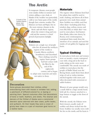 30
Decoration
Some groups decorated their clothes, either
embroidering them with moose or reindeer hair, adding
a patchwork of different-colored fur, or dyeing or
painting them. Special costumes often had decorations
of bone or teeth, feathers, and shells. The shaman and
dancers of the Chilkat of Alaska wore a ceremonial
deerskin apron adorned with deer claws, puffin beaks,
and quillwork. On their heads they wore a crown of
grizzly bear claws or a pair of mountain goat horns on
a leather band.
In temperate climates, most people
wore similar clothes in summer and
winter, adding a coat, cloak, or
blanket if the weather was particularly
cold or wet. Some parts of the world,
though, have extreme weather.The
Eskimos (or Inuit andYupic) live in
the most extreme climates in the
Arctic and sub-Arctic regions,
where the winter is long and very
cold and the summer is a brief
period of permanent daylight.
Eskimos
Eskimos are a single race of people
who live all around the northern
regions of the world, in
Canada, Siberia, northern
Scandinavia, and Greenland.
Their clothing varied by
region. Some groups
had had contact with
the West by the
end of the
eighteenth
century and so began
to adopt some materials and styles
not native to them.
The Arctic
Materials
The regions where Eskimos lived had
few plants that could be used to
make clothing, and almost all of their
garments were made from animal
skins. Sealskin was widely used, but
other skins—including polar bear,
reindeer, dog, caribou, moose, and
even fish, bird, or whale skin—was
used in some places. Seal hunters
from Alaska, taken into slavery by
Russia, wore semitransparent,
waterproof shirts made from the
intestines of sea animals, and used the
insides of seal gullets for leggings and
boots.
Typical Clothing
In most places, both men and women
wore an anorak, a warm, waterproof
coat with a long tail at the back to
make sitting on the snow more
comfortable.The anorak was made of
sealskin in most places, but the
people of Baffin Island, near the
Bering Straits, made theirs from dried
strips of seal or walrus intestine
stitched together with sinew, and
often decorated with cormorant or
auklet feathers.
Women of some groups would carry
a small child in a large anorak hood,
held safe by a harness attached to a
large button or toggle at the front of
the anorak.
With the anorak, the Eskimo wore
thick trousers, usually made of
sealskin and always tucked into the
boots. Sealskin was usually worn with
the fur on the inside, and for boots it
A hunter of the
Caribou Eskimo
group, near
Hudson Bay.
 
