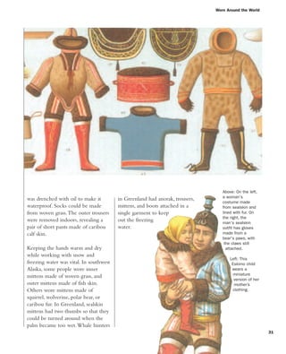 31
Worn Around the World
Above: On the left,
a woman's
costume made
from sealskin and
lined with fur. On
the right, the
man's sealskin
outfit has gloves
made from a
bear's paws, with
the claws still
attached.
Left: This
Eskimo child
wears a
miniature
version of her
mother’s
clothing.
was drenched with oil to make it
waterproof. Socks could be made
from woven grass.The outer trousers
were removed indoors, revealing a
pair of short pants made of caribou
calf skin.
Keeping the hands warm and dry
while working with snow and
freezing water was vital. In southwest
Alaska, some people wore inner
mittens made of woven grass, and
outer mittens made of fish skin.
Others wore mittens made of
squirrel, wolverine, polar bear, or
caribou fur. In Greenland, sealskin
mittens had two thumbs so that they
could be turned around when the
palm became too wet.Whale hunters
in Greenland had anorak, trousers,
mittens, and boots attached in a
single garment to keep
out the freezing
water.
 