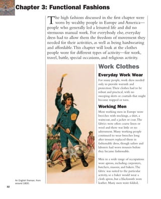 32
Work Clothes
Everyday Work Wear
For many people, work dress needed
only to provide warmth and
protection.Their clothes had to be
robust and practical, with no
sweeping skirts or coattails that might
become trapped or torn.
Working Men
Most working men in Europe wore
breeches with stockings, a shirt, a
waistcoat, and a jacket or coat.The
fabrics were often coarse linen or
wool and there was little or no
adornment. Many working people
continued to wear breeches long
after trousers replaced them in
fashionable dress, though sailors and
laborers had worn trousers before
they became fashionable.
Men in a wide range of occupations
wore aprons, including carpenters,
butchers, masons, and bakers.The
fabric was suited to the particular
activity, so a baker would wear a
cloth apron, but a blacksmith wore
leather. Many men wore folded,
The high fashions discussed in the first chapter were
worn by wealthy people in Europe and America—
people who generally led a leisured life and did no
strenuous manual work. For everybody else, everyday
dress had to allow them the freedom of movement they
needed for their activities, as well as being hardwearing
and affordable.This chapter will look at the clothes
people wore for different types of activity—for work,
travel, battle, special occasions, and religious activity.
Chapter 3: Functional Fashions
An English fireman, from
around 1800.
 
