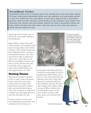 square paper hats of a type worn to
this day by some people working in
food production.
Daniel Defoe, writing in the mid-
1720s, describes men working in lead
mines wearing clothes made entirely
of leather, with a brimless leather hat.
Later illustrations show coal miners
wearing flannel trousers and a shirt
and waistcoat, often in impractical
colors such as white, blue, or red.
Women and children worked in the
mines, too. Records from the early
nineteenth century suggest that
miners often worked naked, or in
only ragged trousers or a shift.
Working Women
Many women worked in domestic
service as maids, cooks, and cleaners.
In the country they wore skirts
without paniers or hoops, often
bunched up at the back to protect
them, and covered with an apron.
They wore a mobcap, or “limp hood,”
an indoor cap with a high, full crown
and often tied under the chin.
In town, women in service were
more fashionably dressed.There were
complaints that they became so
preoccupied with fashion that they
would not work properly for fear of
spoiling their clothes. Many wore a
linen or calico dress, bunched in the
polonaise style, with a long, white
apron and a muslin kerchief over
their shoulders and chest.The skirt
often stopped at the ankle to allow
movement.When waistlines rose
for fashionable women, so did
those of their servants, so that
their aprons were tied just below
the bust.
Functional Fashions
33
Secondhand Clothes
Secondhand clothes were an important part of the clothing trade in the fashionable capitals
of Europe. Good quality, fashionable clothes were very expensive, and many people aspired
to wear finer clothes than they could afford, so there was a vigorous trade in secondhand
garments. Many servants were given cast-off clothes by their employers, which added to the
impression that servants were well dressed. Because the trade in secondhand clothes was
lively, clothes and cloth were often stolen—they were easy to move, they could easily be
resold, and were difficult to trace.
The slave child wears
extravagant clothing with a
turban added to make him
look exotic. Many slaves
wore a metal neckband
with their owner's details.
An American housemaid.
 