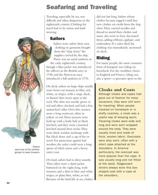 34
did not last long. Sailors whose
clothes became ragged could buy
new clothes on credit from the slop
chest.They carried needles and
thread to mend their clothes and
many also seem to have decorated
them, adding ribbons, appliqué, and
embroidery. If a sailor died, his
clothing was immediately auctioned
on deck.
Riding
For many people, the most common
form of transport was riding on
horseback. For the wealthier classes
in England and France, riding was
also a sport—a spectator sport in the
Traveling, especially by sea, was
difficult and often dangerous in the
eighteenth century. Clothing for
travel had to be warm and hard
wearing.
Sailors
Sailors wore either their own
clothing or garments bought
from the “slop chest,” the
supplies carried by the ship.
There was no naval uniform in
the early eighteenth century,
though a blue jacket was introduced
for officers in the British navy in
1748, and the American navy
introduced a full uniform in 1776.
On deck, sailors on large ships usually
wore loose-cut trousers in blue, red,
white, or stripes, with a serge, duck,
or flannel shirt worn open at the
neck.The shirt was usually green or
red and often checked, and had a low,
unstarched collar. Over this, seamen
wore a long waistcoat, often in
yellow or red.Their trousers were
held up with a knife belt or black
kerchief, and they wore a knotted
kerchief around their necks.They
wore thick woolen stockings with
flat, black shoes and a cap of fur or
wool. For protection against bad
weather, the sailor could wear a long
apron of oiled canvas and a heavy
outer coat.
On land, sailors had to dress smartly.
They often wore a short jacket
buttoned on the right; long, wide
trousers; and a shirt in blue and white
stripes, or plain blue, white, or red.
Because of the hard life at sea, clothes
Cloaks and Coats
Although cloaks and capes had
gone out of fashion for many
occasions, they were still worn
for traveling. When people
traveled on horseback or in
drafty coaches, a cloak was a
useful way of keeping warm.
Traveling cloaks were wide and
long and were worn wrapped
around the body. They were
usually lined and made of
thick, woolen fabric. Overcoats
were also worn, often with a
short cape attached at the
shoulders. In America
particularly, the overcoat was
more popular than the cape. It
was usually long and not fitted
at the waist. Stagecoach
drivers always wore this box-
shaped coat with a cape at
the shoulders.
Seafaring and Traveling
Sailors
were one of the earliest
groups to wear trousers.
 