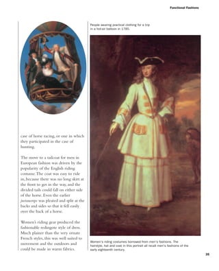 Functional Fashions
35
Women's riding costumes borrowed from men's fashions. The
hairstyle, hat and coat in this portrait all recall men's fashions of the
early eighteenth century.
People wearing practical clothing for a trip
in a hot-air balloon in 1785.
case of horse racing, or one in which
they participated in the case of
hunting.
The move to a tailcoat for men in
European fashion was driven by the
popularity of the English riding
costume.The coat was easy to ride
in, because there was no long skirt at
the front to get in the way, and the
divided tails could fall on either side
of the horse. Even the earlier
justaucorps was pleated and split at the
backs and sides so that it fell easily
over the back of a horse.
Women’s riding gear produced the
fashionable redingote style of dress.
Much plainer than the very ornate
French styles, this was well suited to
movement and the outdoors and
could be made in warm fabrics.
 