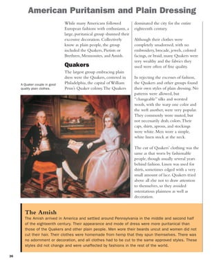 36
American Puritanism and Plain Dressing
While many Americans followed
European fashions with enthusiasm, a
large, puritanical group shunned their
excessive decoration. Collectively
know as plain people, the group
included the Quakers, Pietists or
Brethren, Mennonites, and Amish.
Quakers
The largest group embracing plain
dress were the Quakers, centered in
Philadelphia, the capital of William
Penn’s Quaker colony.The Quakers
dominated the city for the entire
eighteenth century.
Although their clothes were
completely unadorned, with no
embroidery, brocade, jewels, colored
facings, or braid, many Quakers were
very wealthy and the fabrics they
used were often of fine quality.
In rejecting the excesses of fashion,
the Quakers and other groups found
their own styles of plain dressing. No
patterns were allowed, but
“changeable” silks and worsted
wools, with the warp one color and
the weft another, were very popular.
They commonly wore muted, but
not necessarily drab, colors.Their
caps, shirts, aprons, and stockings
were white. Men wore a simple,
white linen stock at the neck.
The cut of Quakers’ clothing was the
same as that worn by fashionable
people, though usually several years
behind fashion. Linen was used for
shirts, sometimes edged with a very
small amount of lace. Quakers tried
above all else not to draw attention
to themselves, so they avoided
ostentatious plainness as well as
decoration.
The Amish
The Amish arrived in America and settled around Pennsylvania in the middle and second half
of the eighteenth century. Their appearance and mode of dress were more puritanical than
those of the Quakers and other plain people. Men wore their beards uncut and women did not
cut their hair. Their clothes were homemade from hemp that they spun themselves. There was
no adornment or decoration, and all clothes had to be cut to the same approved styles. These
styles did not change and were unaffected by fashions in the rest of the world.
A Quaker couple in good
quality plain clothes.
 