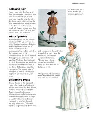 Functional Fashions
and women dressed in drab colors
(though these colors were also
fashionable among other
Americans for a time).
Women wore a bonnet
with a long tunnelled
brim, and their dress was old
fashioned in cut.
Hats and Hair
Quaker men wore their hats at all
times, even indoors.These had a wide
brim usually left straight, though
some men curved it up at the sides.
The hat was covered with black silk.
Most wore their own hair, which fell
to the shoulders and was rarely
powdered. Quaker women wore their
hair pinned on top of the head and
covered with a cap or bonnet.
White Quakers
A group following the lead of John
Woolman (1720–72), known as the
white Quakers, wore undyed clothes.
Woolman objected to the use of
indigo dye because of the
involvement of slave labor—as well as
the damage caused to the
environment—in the production and
dyeing processes.After some soul-
searching,Woolman chose to forego
all colors.The decision was a difficult
one because he felt that to dress in
uncolored clothes could make him
conspicuous:“the apprehension of
being looked upon as one affecting
singularity felt uneasy to me,” he
wrote.
Distinctive Dress
Toward the end of the eighteenth
century, the Quakers’ style of dress
became more distinctive.This perhaps
occurred because they wanted to
distance themselves from other
religious groups, and adopting a more
uniform dress helped them to forge
an identity of their own.The men
continued to wear breeches and
stockings when more fashionable
men had adopted trousers. Both men
Although simple and undecorated, a
Quaker wedding dress like this was
often made from very fine fabric.
This Quaker man's coat is
simpler and uses less
fabric than coats worn by
many men of the period.
37
 