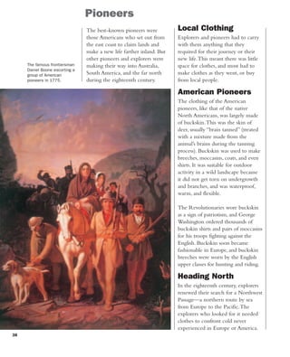 38
Pioneers
The best-known pioneers were
those Americans who set out from
the east coast to claim lands and
make a new life farther inland. But
other pioneers and explorers were
making their way into Australia,
South America, and the far north
during the eighteenth century.
The famous frontiersman
Daniel Boone escorting a
group of American
pioneers in 1775.
Local Clothing
Explorers and pioneers had to carry
with them anything that they
required for their journey or their
new life.This meant there was little
space for clothes, and most had to
make clothes as they went, or buy
from local people.
American Pioneers
The clothing of the American
pioneers, like that of the native
North Americans, was largely made
of buckskin.This was the skin of
deer, usually “brain tanned” (treated
with a mixture made from the
animal’s brains during the tanning
process). Buckskin was used to make
breeches, moccasins, coats, and even
shirts. It was suitable for outdoor
activity in a wild landscape because
it did not get torn on undergrowth
and branches, and was waterproof,
warm, and flexible.
The Revolutionaries wore buckskin
as a sign of patriotism, and George
Washington ordered thousands of
buckskin shirts and pairs of moccasins
for his troops fighting against the
English. Buckskin soon became
fashionable in Europe, and buckskin
breeches were worn by the English
upper classes for hunting and riding.
Heading North
In the eighteenth century, explorers
renewed their search for a Northwest
Passage—a northern route by sea
from Europe to the Pacific.The
explorers who looked for it needed
clothes to confront cold never
experienced in Europe or America.
 