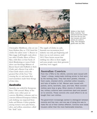 Functional Fashions
39
The supply of clothes in early
Australia was inconsistent; local
industry was only just beginning and
there was no real currency until
1813.These factors meant that
clothing was often in short supply
and some people wore their garments
until they were ragged.
Christopher Middleton, who set out
from Hudson Bay in 1742, listed the
clothes his sailors wore:“a Beaver or
Skin tuggy [calf-length coat], above
our other Cloaths, Shoes of Deer-
Skin, with three or four Socks of
thick Blanketting or warm Cloth
above our Stockings; Mittens of
Beaver lined with Duffield or thick
Cloth; and a Beaver Cap with a
Chin Cloth which covers the
greatest Part of the Face.” For
crossing the ice and snow, they
used snowshoes made from thongs
of deer skin.
Australia
Australia was settled by Europeans
from 1788 onward. Many of the
settlers were either poor or
convicts.Wealthier colonists and ex-
convicts followed European fashion,
and clothing was imported from
India and Britain. Colors popular
among women were pale brown,
olive, and yellow, sometimes called
the “drab” style.
Australian Convicts
From the 1790s to the 1810s, convicts were issued with
“slops”—cheap, ready-made clothing similar to that worn
by the working class. They had short jackets, checked
frock coats, checked shirts, untwilled cotton trousers,
and hats of leather or felt. Women were issued with
jackets, skirts, kerchiefs, caps, and hats. Most convicts’
clothes were blue or grey. When stocks of clothes ran
low, military uniforms were sometimes dyed and passed
on to convicts. Those convicts who could afford to do so
bought their own clothes.
The government increasingly wanted to distinguish between
convicts and free men, and one way of doing this was to
make the cut of their clothes different. Convicts wore loose
trousers rather than the more fashionable breeches.
Settlers in New South
Wales, Australia. Their
wide-brimmed hats protect
them from the sun and
their trousers and short
jackets are suited to
riding. Their aboriginal
guides wear very little.
 