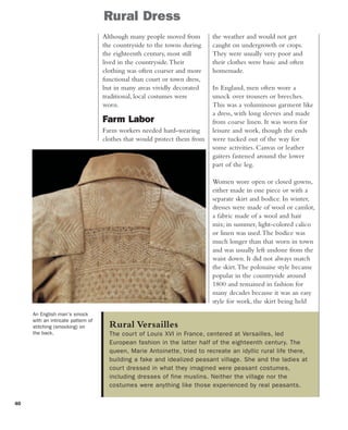40
Rural Versailles
The court of Louis XVI in France, centered at Versailles, led
European fashion in the latter half of the eighteenth century. The
queen, Marie Antoinette, tried to recreate an idyllic rural life there,
building a fake and idealized peasant village. She and the ladies at
court dressed in what they imagined were peasant costumes,
including dresses of fine muslins. Neither the village nor the
costumes were anything like those experienced by real peasants.
Rural Dress
An English man's smock
with an intricate pattern of
stitching (smocking) on
the back.
Although many people moved from
the countryside to the towns during
the eighteenth century, most still
lived in the countryside.Their
clothing was often coarser and more
functional than court or town dress,
but in many areas vividly decorated
traditional, local costumes were
worn.
Farm Labor
Farm workers needed hard-wearing
clothes that would protect them from
the weather and would not get
caught on undergrowth or crops.
They were usually very poor and
their clothes were basic and often
homemade.
In England, men often wore a
smock over trousers or breeches.
This was a voluminous garment like
a dress, with long sleeves and made
from coarse linen. It was worn for
leisure and work, though the ends
were tucked out of the way for
some activities. Canvas or leather
gaiters fastened around the lower
part of the leg.
Women wore open or closed gowns,
either made in one piece or with a
separate skirt and bodice. In winter,
dresses were made of wool or camlot,
a fabric made of a wool and hair
mix; in summer, light-colored calico
or linen was used.The bodice was
much longer than that worn in town
and was usually left undone from the
waist down. It did not always match
the skirt.The polonaise style became
popular in the countryside around
1800 and remained in fashion for
many decades because it was an easy
style for work, the skirt being held
 