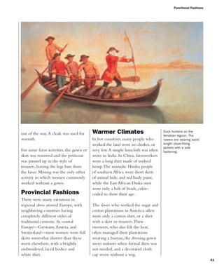 Functional Fashions
41
out of the way.A cloak was used for
warmth.
For some farm activities, the gown or
skirt was removed and the petticoat
was pinned up in the style of
trousers, leaving the legs bare from
the knee. Mining was the only other
activity in which women commonly
worked without a gown.
Provincial Fashions
There were many variations in
regional dress around Europe, with
neighboring countries having
completely different styles of
traditional costume. In central
Europe—Germany,Austria, and
Switzerland—most women wore full
skirts somewhat shorter than those
worn elsewhere, with a brightly
embroidered, laced bodice and
white shirt.
Duck hunters on the
Venetian lagoon. The
rowers are wearing waist
length close-fitting
jackets with a side
fastening.
Warmer Climates
In hot countries, many people who
worked the land wore no clothes, or
very few.A simple loincloth was often
worn in India. In China, farmworkers
wore a long shirt made of undyed
hemp.The nomadic Himba people
of southern Africa wore short skirts
of animal hide, and red body paint,
while the East African Dinka men
wore only a belt of beads, color-
coded to show their age.
The slaves who worked the sugar and
cotton plantations in America often
wore only a cotton shirt, or a shirt
with a skirt or trousers.Their
overseers, who also felt the heat,
often managed their plantations
wearing a banyan, the dressing gown
worn indoors when formal dress was
not needed, and a decorated cloth
cap worn without a wig.
 
