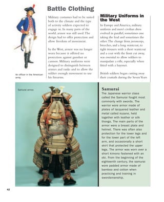 42
Battle Clothing
An officer in the American
army.
Military costumes had to be suited
both to the climate and the type
of activity soldiers expected to
engage in. In many parts of the
world, armor was still used.The
design had to offer protection and
allow freedom of movement.
In the West, armor was no longer
worn because it offered no
protection against gunshot or
cannon. Military uniforms were
designed to distinguish between
armies and ranks and to allow the
soldier enough movement to use
his firearms.
Military Uniforms in
the West
In Europe and America, military
uniform and men’s civilian dress
evolved in parallel, sometimes one
taking the lead and sometimes the
other.The change from justaucorps,
breeches, and a long waistcoat, to
tight trousers with a short waistcoat
and a coat with the front cut away,
was essential to allow soldiers to
manipulate a rifle, especially when
fitted with a bayonet.
British soldiers began cutting away
their coattails during the SevenYears
Samurai
The Japanese warrior class
called the Samurai fought most
commonly with swords. The
warrior wore armor made of
plates of lacquered leather and
metal called kozane, held
together with leather or silk
thongs. The main parts of the
armor were a breast plate and
helmet. There was often also
protection for the lower legs and
for the lower part of the left
arm, and occasionally a short
skirt that protected the upper
legs. The armor was worn over a
short kimono fastened with an
obi. From the beginning of the
eighteenth century, the samurai
wore padded armor made of
bamboo and cotton when
practicing and training in
swordsmanship.
Samurai armor.
 