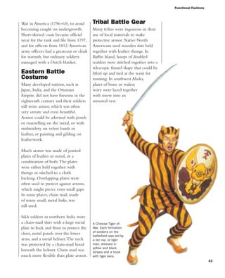 Functional Fashions
43
War in America (1756–63), to avoid
becoming caught on undergrowth.
Short-skirted coats became official
wear for the rank and file from 1797,
and for officers from 1812.American
army officers had a greatcoat or cloak
for warmth, but ordinary soldiers
managed with a Dutch blanket.
Eastern Battle
Costume
Many developed nations, such as
Japan, India, and the Ottoman
Empire, did not have firearms in the
eighteenth century and their soldiers
still wore armor, which was often
very ornate and even beautiful.
Armor could be adorned with jewels
or enamelling on the metal, or with
embroidery on velvet bands or
leather, or painting and gilding on
leatherwork.
Much armor was made of jointed
plates of leather or metal, or a
combination of both.The plates
were either held together with
thongs or stitched to a cloth
backing. Overlapping plates were
often used to protect against arrows,
which might pierce even small gaps.
In some places, chain mail, made
of many small, metal links, was
still used.
Sikh soldiers in northern India wore
a chain-mail shirt with a large metal
plate in back and front to protect the
chest, metal panels over the lower
arms, and a metal helmet.The neck
was protected by a chain-mail hood
beneath the helmet. Chain mail was
much more flexible than plate armor.
Tribal Battle Gear
Many tribes were ingenious in their
use of local materials to make
protective armor. Native North
Americans used wooden slats held
together with leather thongs. In
Baffin Island, hoops of doubled
sealskin were stitched together into a
telescopic funnel shape that could be
lifted up and tied at the waist for
running. In southwest Alaska,
plates of bone or walrus
ivory were laced together
with sinew into an
armored vest.
A Chinese Tiger of
War. Each formation
of soldiers on the
battlefield was led by
a ten nai, or tiger
man, dressed in
yellow and black
stripes and a hood
with tiger ears.
 