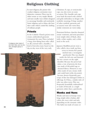 44
Religious Clothing
A religious robe made of
elm bark fiber, worn by the
Ainu aborigine group in
Japan.
Christians.A cope, or semicircular
cape, was also worn on some
occasions.The chasuble and cope
were both decorated with colored
and gold embroidery in designs with
symbolic meanings.A large number
of other symbolic garments and
accessories were also worn.Very
similar vestments are worn today.
Protestant Reform churches shunned
ornate vestments, and most preachers
wore simple robes of black, often
with a white surplice and a white
stock at the neck.
Japanese Buddhist priests wore a
robe called a kesa, made up from
seven to twenty-five panels
stitched into a rectangular
patchwork.This was draped
under the left arm and fastened
by two corners on the right
shoulder. Because the priest had
taken a vow of poverty, the kesa
was made of discarded rags or
donated fabrics. However, it was
often made of very ornate cloth
and could look richly decorated,
because donors frequently gave
scraps of fine but damaged clothes as
offerings. In China, a similar style of
robe was often worn.This was
frequently beautifully embroidered
or made of brocade as a single
garment, rather than a patchwork.
Monks and Nuns
Monks and nuns in Europe wore
long, simple robes of plain, dull
colors, the exact color and style
depending on the monastic order.
The habit was made of coarse or
In most religions, the priests who
conduct religious ceremonies wear
distinctive costumes.These may be
either ornate or very simple. Monks
and nuns usually wear clothes designed
to encourage humility and avoid pride.
Some religions, such as Islam, also have
dress codes which control the clothing
of ordinary people.
Priests
In the Catholic Church, priests wore
ornate, embroidered garments
(vestments) for mass.These included
a long, close-fitting linen robe called
an alb, covered with a chasuble, a
kind of sleeveless tunic based on the
day-to-day wear of the very early
 