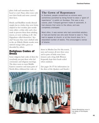 Functional Fashions
45
down in Muslim law. For this reason,
men and women all over these areas
and in parts of India wore loose
trousers and a long shift.Women
frequently kept their heads veiled
when outdoors.
(See pages 36–37 for information on
the dress of the Quakers and Amish.)
plain cloth and sometimes had a
hood or cowl. Nuns often wore veils
over their heads and some covered
their faces.
Hindu and Buddhist monks dressed
simply, but in clothes that were better
adapted to hot weather. Jain monks
wore either a white robe and a face
mask to prevent them from inhaling
insects, or wore nothing at all—the
Digambara called themselves “sky-
clad” because they were clothed only
in the air. Elderly Hindu monks wore
tattered orange robes, given or
discarded by others.
Religious Codes of
Dress
Some religions had codes of dress for
everybody, not just those who led
ceremonies and religious meetings.
The dress worn in most Middle
Eastern countries and many parts of
North Africa followed the code set
The Gown of Repentance
In Scotland, people condemned as sinners were
sometimes punished by being forced to wear a “gown of
repentance” in public on Sundays. This was a very
coarse, plain T-shaped garment made of sackcloth. It
had sleeves that came to the elbow, and was
completely unshaped.
Most often, it was women who had committed adultery
or had pre-marital sex who were forced to wear it. They
had to appear at church, or at the church door, for a
stipulated number of weeks. This encouraged a sense
of shame.
French Benedictine nuns in
the abbey of Port-Royale,
1710.
 