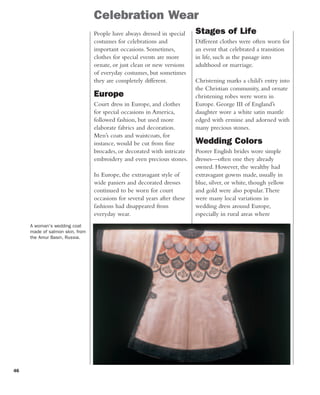 46
Celebration Wear
A woman's wedding coat
made of salmon skin, from
the Amur Basin, Russia.
People have always dressed in special
costumes for celebrations and
important occasions. Sometimes,
clothes for special events are more
ornate, or just clean or new versions
of everyday costumes, but sometimes
they are completely different.
Europe
Court dress in Europe, and clothes
for special occasions in America,
followed fashion, but used more
elaborate fabrics and decoration.
Men’s coats and waistcoats, for
instance, would be cut from fine
brocades, or decorated with intricate
embroidery and even precious stones.
In Europe, the extravagant style of
wide paniers and decorated dresses
continued to be worn for court
occasions for several years after these
fashions had disappeared from
everyday wear.
Stages of Life
Different clothes were often worn for
an event that celebrated a transition
in life, such as the passage into
adulthood or marriage.
Christening marks a child’s entry into
the Christian community, and ornate
christening robes were worn in
Europe. George III of England’s
daughter wore a white satin mantle
edged with ermine and adorned with
many precious stones.
Wedding Colors
Poorer English brides wore simple
dresses—often one they already
owned. However, the wealthy had
extravagant gowns made, usually in
blue, silver, or white, though yellow
and gold were also popular.There
were many local variations in
wedding dress around Europe,
especially in rural areas where
 