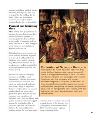 Functional Fashions
47
mainstream fashions had little impact.
In Athens, brides gilded their faces
with gold for the wedding day. In
India, China, and many Islamic
countries, red was (and is) the
traditional color for a bride’s clothes.
Funeral and Mourning
Garb
Most cultures have special rituals and
clothing for funerals, and many have
special clothing for a period of
mourning after the funeral.White
was the color of mourning and was
worn for funerals in China and Japan,
while black was worn in France,
England, and America.
In England, mourners were given a
black scarf that was worn diagonally
over the left shoulder, a black hat
band and gloves, and an engraved
ring. Mourners wore black for six
weeks or more and then switched to
a less rigorous mourning code for a
further period.
In Tahiti, an elaborate mourning
ceremony was led by a chief
mourner in a voluminous costume
with a breastplate and mask.The
mask was made of turtle and pearl
shell, with a fringe of frigate bird
feathers.The breastplate was made of
pearl shell and was worn with a
pearl-shell apron. Beneath, the chief
mourner wore many layers of
barkcloth tunics dyed red, brown, and
yellow. More barkcloth was wrapped
around the head and used for a
decorated cape.The cords used to
hold on the mask and keep the
bindings around the head were made
Coronation of Napoleon Bonaparte
Not long after the French Revolution had swept away
ornate fashions, Napoleon was crowned emperor of
France in a magnificent ceremony in 1804. The robes
worn to his coronation were extravagant and beautiful.
The women wore fine silk gowns with ornately
decorated overgowns of velvet and silk brocades, all
richly decorated with embroidery, pearls, and jewels.
Male costumes, designed by the painter Jacques Louis
David, were cut from gold and silver brocade. Both men
and women wore long, decorated velvet capes and
jeweled crowns.
of human hair.The costume was used
to mark the end of the funerary rites
of a highborn islander until around
1810, when Christianity replaced
many indigenous rituals.
 