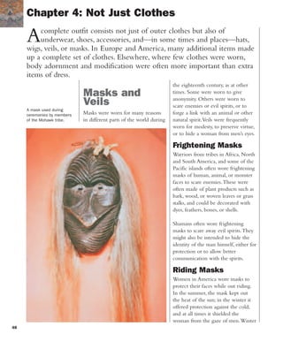 48
Acomplete outfit consists not just of outer clothes but also of
underwear, shoes, accessories, and—in some times and places—hats,
wigs, veils, or masks. In Europe and America, many additional items made
up a complete set of clothes. Elsewhere, where few clothes were worn,
body adornment and modification were often more important than extra
items of dress.
Chapter 4: Not Just Clothes
A mask used during
ceremonies by members
of the Mohawk tribe.
Masks and
Veils
Masks were worn for many reasons
in different parts of the world during
the eighteenth century, as at other
times. Some were worn to give
anonymity. Others were worn to
scare enemies or evil spirits, or to
forge a link with an animal or other
natural spirit.Veils were frequently
worn for modesty, to preserve virtue,
or to hide a woman from men’s eyes.
Frightening Masks
Warriors from tribes in Africa, North
and South America, and some of the
Pacific islands often wore frightening
masks of human, animal, or monster
faces to scare enemies.These were
often made of plant products such as
bark, wood, or woven leaves or grass
stalks, and could be decorated with
dyes, feathers, bones, or shells.
Shamans often wore frightening
masks to scare away evil spirits.They
might also be intended to hide the
identity of the man himself, either for
protection or to allow better
communication with the spirits.
Riding Masks
Women in America wore masks to
protect their faces while out riding.
In the summer, the mask kept out
the heat of the sun; in the winter it
offered protection against the cold;
and at all times it shielded the
woman from the gaze of men.Winter
 