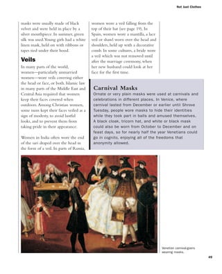 49
masks were usually made of black
velvet and were held in place by a
silver mouthpiece. In summer, green
silk was used.Young girls had a white
linen mask, held on with ribbons or
tapes tied under their hood.
Veils
In many parts of the world,
women—particularly unmarried
women—wore veils covering either
the head or face, or both. Islamic law
in many parts of the Middle East and
Central Asia required that women
keep their faces covered when
outdoors.Among Christian women,
some nuns kept their faces veiled as a
sign of modesty, to avoid lustful
looks, and to prevent them from
taking pride in their appearance.
Women in India often wore the end
of the sari draped over the head in
the form of a veil. In parts of Russia,
Not Just Clothes
women wore a veil falling from the
top of their hat (see page 19). In
Spain, women wore a mantilla, a lace
veil or shawl worn over the head and
shoulders, held up with a decorative
comb. In some cultures, a bride wore
a veil which was not removed until
after the marriage ceremony, when
her new husband could look at her
face for the first time.
Carnival Masks
Ornate or very plain masks were used at carnivals and
celebrations in different places. In Venice, where
carnival lasted from December or earlier until Shrove
Tuesday, people wore masks to hide their identities
while they took part in balls and amused themselves.
A black cloak, tricorn hat, and white or black mask
could also be worn from October to December and on
feast days, so for nearly half the year Venetians could
go in cognito, enjoying all of the freedoms that
anonymity allowed.
Venetian carnival-goers
wearing masks.
 