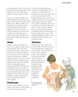 51
a drawstring at the neck. It was worn
both night and day.Those who could
afford it wore a linen shift; others
might use cotton, calico, or hemp.
For men, the cuffs and collar were
visible beneath their outerwear, and
these were frequently decorated with
frills and lace.Women’s shifts were
rarely seen, except perhaps at the
neck. During the course of the
eighteenth century, the sleeves of
women’s shifts became shorter. Lace
or frills at the cuff of the gown
were often attached directly to the
gown and no longer formed part of
the shift.
Stays
Women—and, occasionally, men—
wore stays to shape the upper part of
the body.They were made from
several layers of stout canvas, cotton,
or linen twill, which was stiffened
first with paste and then with cords,
canes, or whalebone to mold the
shape. Stays were worn over the shift,
fastened with laces at the back, and
sometimes also at the front. People
who were especially large, or
pregnant, had side laces. Help from a
maid, family member, or valet was
essential in putting on and lacing up
stays.Among the upper classes, even
children wore stays, because it was
thought to improve their posture
and encourage their bodies to
grow straight.
Petticoats
Petticoat, in the eighteenth century,
meant a skirt that was worn beneath
an open skirt or gown and was
Not Just Clothes
visible at the front. Petticoats as
underwear, or underskirts, came to
the knee or mid-calf and were
usually made of cotton or linen.They
were worn over the shift.This
petticoat did not show and was not
usually decorated. For warmth, and to
help support wide skirts, women
wore quilted underskirts.These were
made from two layers of silk with a
layer of wool in between. Poorer
women could only afford flannel
underskirts. Under the shift dresses of
the late eighteenth century, a full-
length undergarment of fine cotton
or flesh-colored stockinette was
sometimes worn.
Drawers
Drawers were not common for
women before 1830, but men wore
them throughout the eighteenth
century.They were made from two
tubes of fabric, stitched
onto a wide waistband,
laced at the back and
fastened with ties.
Some women wore
flesh-colored drawers
under the more
transparent shift
dresses, but the
merveilleuses took
the opposite
approach,
wearing no
underwear.
A maid lacing up a
woman's stays over
her shift.
 