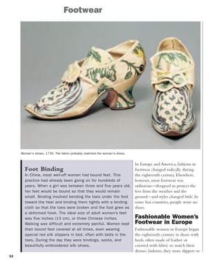 Foot Binding
In China, most well-off women had bound feet. This
practice had already been going on for hundreds of
years. When a girl was between three and five years old,
her feet would be bound so that they would remain
small. Binding involved bending the toes under the foot
toward the heel and binding them tightly with a binding
cloth so that the toes were broken and the foot grew as
a deformed hook. The ideal size of adult women’s feet
was five inches (13 cm), or three Chinese inches.
Walking was difficult and extremely painful. Women kept
their bound feet covered at all times, even wearing
special red silk slippers in bed, often with bells in the
toes. During the day they wore bindings, socks, and
beautifully embroidered silk shoes.
52
Footwear
Woman's shoes, 1735. The fabric probably matched the woman's dress.
In Europe and America, fashions in
footwear changed radically during
the eighteenth century. Elsewhere,
however, most footwear was
utilitarian—designed to protect the
feet from the weather and the
ground—and styles changed little. In
some hot countries, people wore no
shoes.
Fashionable Women’s
Footwear in Europe
Fashionable women in Europe began
the eighteenth century in shoes with
heels, often made of leather or
covered with fabric to match their
dresses. Indoors, they wore slippers or
 
