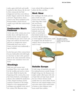 53
Not Just Clothes
wore colored silk stockings in pink,
yellow, sky blue, and lilac.
Work Wear
For working in the fields and wet
places, both men and
women wore wooden-
soled clogs. Men could
also wear heavy
leather shoes for
work, reinforced with
metal in the form of
hobnails (nails in the
soles) or metal bands
that looked similar to a
horseshoe.Wooden blocks
or metal supports called pattens could
be strapped onto the bottom of
ordinary shoes to keep them clear of
mud or water.
mules, again with heels and usually
matched to their dresses. By the end
of the century, the heel had
disappeared and shoes were delicate
leather slippers suited to the slimmer
and more elegant dresses. Some
women wore shoes modeled on the
Roman buskin, a kind of laced
sandal, to go with their classical-style
shifts.
Fashionable Men’s
Footwear
At the start of the century, men wore
leather shoes with high heels and
buckles.As the century progressed,
the buckles became more ornate and
larger and could be decorated with
precious or semiprecious stones.
Fashionable heels were red. In
France, red heels were traditionally a
sign of nobility.
In the later part of the century, boots
became fashionable, both full-length
to the knee or short with a pointed
front. In the early nineteenth century,
trousers were sometimes worn over
boots.
Stockings
Both men and women wore
stockings.These were made of silk
for the wealthy, and wool or cotton
for others. Made by hand at the
beginning of the century, they were
later frame-knitted, a technological
advance that enabled the production
of fine, shaped stockings and the
inclusion of patterns in the design.
Striped or even zigzag-patterned
stockings were popular at the end of
the century.The Macaroni often
Two types of patten,
designed to keep the
wearer's feet out of water
or mud.
Outside Europe
A wide range of materials were used
for making footwear outside Europe.
People living near the Amazon wore
simple sandals called ojatas with soles
of tapir hide and rope loops around
the toes. Chinese farmers made
sandals from rice straw. Native North
Americans and colonial trappers wore
moccasins made of the tanned hides
of moose or deer. Eskimos wore
boots made from sealskin.
 