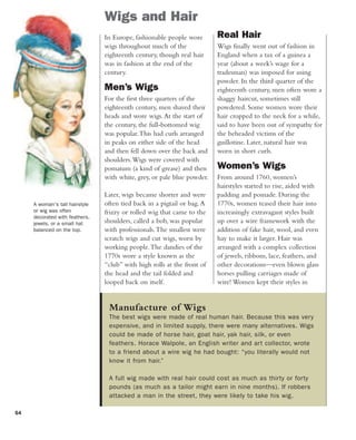 54
Wigs and Hair
A woman's tall hairstyle
or wig was often
decorated with feathers,
jewels, or a small hat
balanced on the top.
In Europe, fashionable people wore
wigs throughout much of the
eighteenth century, though real hair
was in fashion at the end of the
century.
Men’s Wigs
For the first three quarters of the
eighteenth century, men shaved their
heads and wore wigs.At the start of
the century, the full-bottomed wig
was popular.This had curls arranged
in peaks on either side of the head
and then fell down over the back and
shoulders.Wigs were covered with
pomatum (a kind of grease) and then
with white, grey, or pale blue powder.
Later, wigs became shorter and were
often tied back in a pigtail or bag.A
frizzy or rolled wig that came to the
shoulders, called a bob, was popular
with professionals.The smallest were
scratch wigs and cut wigs, worn by
working people.The dandies of the
1770s wore a style known as the
“club” with high rolls at the front of
the head and the tail folded and
looped back on itself.
Real Hair
Wigs finally went out of fashion in
England when a tax of a guinea a
year (about a week’s wage for a
tradesman) was imposed for using
powder. In the third quarter of the
eighteenth century, men often wore a
shaggy haircut, sometimes still
powdered. Some women wore their
hair cropped to the neck for a while,
said to have been out of sympathy for
the beheaded victims of the
guillotine. Later, natural hair was
worn in short curls.
Women’s Wigs
From around 1760, women’s
hairstyles started to rise, aided with
padding and pomade. During the
1770s, women teased their hair into
increasingly extravagant styles built
up over a wire framework with the
addition of fake hair, wool, and even
hay to make it larger. Hair was
arranged with a complex collection
of jewels, ribbons, lace, feathers, and
other decorations—even blown glass
horses pulling carriages made of
wire! Women kept their styles in
Manufacture of Wigs
The best wigs were made of real human hair. Because this was very
expensive, and in limited supply, there were many alternatives. Wigs
could be made of horse hair, goat hair, yak hair, silk, or even
feathers. Horace Walpole, an English writer and art collector, wrote
to a friend about a wire wig he had bought: “you literally would not
know it from hair.”
A full wig made with real hair could cost as much as thirty or forty
pounds (as much as a tailor might earn in nine months). If robbers
attacked a man in the street, they were likely to take his wig.
 