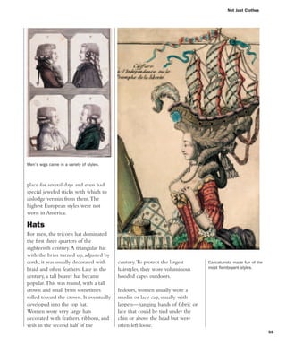 55
century.To protect the largest
hairstyles, they wore voluminous
hooded capes outdoors.
Indoors, women usually wore a
muslin or lace cap, usually with
lappets—hanging bands of fabric or
lace that could be tied under the
chin or above the head but were
often left loose.
place for several days and even had
special jeweled sticks with which to
dislodge vermin from them.The
highest European styles were not
worn in America.
Hats
For men, the tricorn hat dominated
the first three quarters of the
eighteenth century.A triangular hat
with the brim turned up, adjusted by
cords, it was usually decorated with
braid and often feathers. Late in the
century, a tall beaver hat became
popular.This was round, with a tall
crown and small brim sometimes
rolled toward the crown. It eventually
developed into the top hat.
Women wore very large hats
decorated with feathers, ribbons, and
veils in the second half of the
Not Just Clothes
Men's wigs came in a variety of styles.
Caricaturists made fun of the
most flamboyant styles.
 