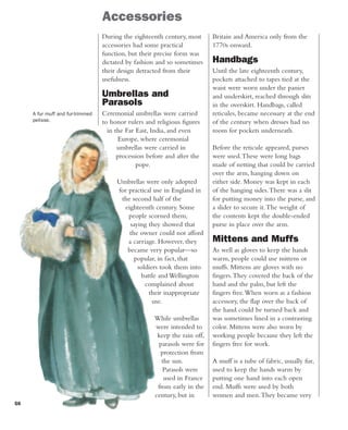 56
Accessories
During the eighteenth century, most
accessories had some practical
function, but their precise form was
dictated by fashion and so sometimes
their design detracted from their
usefulness.
Umbrellas and
Parasols
Ceremonial umbrellas were carried
to honor rulers and religious figures
in the Far East, India, and even
Europe, where ceremonial
umbrellas were carried in
procession before and after the
pope.
Umbrellas were only adopted
for practical use in England in
the second half of the
eighteenth century. Some
people scorned them,
saying they showed that
the owner could not afford
a carriage. However, they
became very popular—so
popular, in fact, that
soldiers took them into
battle and Wellington
complained about
their inappropriate
use.
While umbrellas
were intended to
keep the rain off,
parasols were for
protection from
the sun.
Parasols were
used in France
from early in the
century, but in
Britain and America only from the
1770s onward.
Handbags
Until the late eighteenth century,
pockets attached to tapes tied at the
waist were worn under the panier
and underskirt, reached through slits
in the overskirt. Handbags, called
reticules, became necessary at the end
of the century when dresses had no
room for pockets underneath.
Before the reticule appeared, purses
were used.These were long bags
made of netting that could be carried
over the arm, hanging down on
either side. Money was kept in each
of the hanging sides.There was a slit
for putting money into the purse, and
a slider to secure it.The weight of
the contents kept the double-ended
purse in place over the arm.
Mittens and Muffs
As well as gloves to keep the hands
warm, people could use mittens or
muffs. Mittens are gloves with no
fingers.They covered the back of the
hand and the palm, but left the
fingers free.When worn as a fashion
accessory, the flap over the back of
the hand could be turned back and
was sometimes lined in a contrasting
color. Mittens were also worn by
working people because they left the
fingers free for work.
A muff is a tube of fabric, usually fur,
used to keep the hands warm by
putting one hand into each open
end. Muffs were used by both
women and men.They became very
A fur muff and fur-trimmed
pelisse.
 