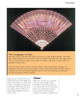 Not Just Clothes
57
Canes
Men often carried canes, and many
had very ornate handles which
sometimes unscrewed to hold scent
or a mirror. From the 1730s onward,
there was a fashion for very long
canes. Until around 1780, men
usually wore swords in scabbards, too.
large between 1730 and 1750, and
often had pockets inside. Muffs were
made of fur, feathers, or velvet, often
scented, and might be hung from a
coat button, belt, or from the neck
by a ribbon. Pairs of small wrist
muffs, called muffettes, were worn
in the 1740s.
The Language of Fans
Fans were popular with men and women and came in a wide range of designs. They were
often highly decorated and very ornate. Some concealed information the user might want to
refer to or perhaps learn, such as the words of a song, a sequence of dance steps, or a
calendar of saints’ days.
In Europe and America, the way a fan was held or moved could send a message. The
language of fans was most fully developed in Spain, where around sixty phrases could be
conveyed with a fan, including arranging a time to meet and indicating the passionate
intensity of kissing a woman expected.
 