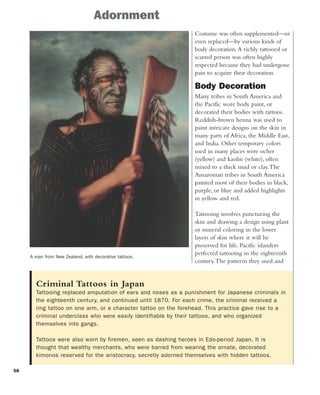 58
Costume was often supplemented—or
even replaced—by various kinds of
body decoration.A richly tattooed or
scarred person was often highly
respected because they had undergone
pain to acquire their decoration.
Body Decoration
Many tribes in South America and
the Pacific wore body paint, or
decorated their bodies with tattoos.
Reddish-brown henna was used to
paint intricate designs on the skin in
many parts of Africa, the Middle East,
and India. Other temporary colors
used in many places were ocher
(yellow) and kaolin (white), often
mixed to a thick mud or clay.The
Amazonian tribes in South America
painted most of their bodies in black,
purple, or blue and added highlights
in yellow and red.
Tattooing involves puncturing the
skin and drawing a design using plant
or mineral coloring in the lower
layers of skin where it will be
preserved for life. Pacific islanders
perfected tattooing in the eighteenth
century.The patterns they used and
Criminal Tattoos in Japan
Tattooing replaced amputation of ears and noses as a punishment for Japanese criminals in
the eighteenth century, and continued until 1870. For each crime, the criminal received a
ring tattoo on one arm, or a character tattoo on the forehead. This practice gave rise to a
criminal underclass who were easily identifiable by their tattoos, and who organized
themselves into gangs.
Tattoos were also worn by firemen, seen as dashing heroes in Edo-period Japan. It is
thought that wealthy merchants, who were barred from wearing the ornate, decorated
kimonos reserved for the aristocracy, secretly adorned themselves with hidden tattoos.
Adornment
A man from New Zealand, with decorative tattoos.
 