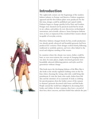 Introduction
The eighteenth century saw the beginnings of the modern
fashion industry in Europe and America. Fashion magazines
appeared and the first fashion plates were produced. For the
first time, designs could be published and copied widely.
Fashions began to change quickly, led by Paris and London.
Designs were dictated not by practical needs but by trends
in art, culture, and politics, by new discoveries, technological
innovations, and scientific advances. Some European fashions
were, in fact, so impractical they rendered their wearers almost
incapable of everyday activity.
Elsewhere fashions changed slowly. In Asia, textile production
was already greatly advanced and beautiful garments had been
produced for centuries.Their designs evolved slowly, following
traditional or symbolic patterns, and were often linked to the
social and religious standing of the wearer.
In countries where the climate was warm, clothes could be
basic or even non-existent; the concept of changing fashions
was alien. In some places, simply structured garments were
beautifully adorned, following patterns and styles used for
generations without change.
This book traces the developing fashions of the West. But it
also looks at the strictly regulated clothing worn in the Far
East, where choosing the wrong color robe could bring dire
punishment. It visits the Inuit, who made clothes from fish
skin and the intestines of sea mammals. It looks at clothing
for special purposes, from the leather armor of the samurai
to shamans’ garments decorated with bones and bird beaks.
People around the world have delighted in decorating their
bodies and clothes. In their costumes, they leave a record of
their lives, their concerns, and their beliefs that unlocks the past.
 