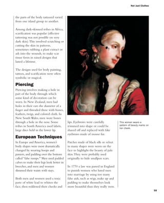 59
the parts of the body tattooed varied
from one island group to another.
Among dark-skinned tribes in Africa,
scarification was popular (effective
tattooing was not possible on very
dark skin).This involved scratching or
cutting the skin in patterns,
sometimes rubbing a plant extract or
ash into the wounds, to make scar
tissue form in raised designs that
lasted a lifetime.
The designs used for body painting,
tattoos, and scarification were often
symbolic or magical.
Piercing
Piercing involves making a hole in
part of the body through which
some kind of decoration can be
worn. In New Zealand, men had
holes in their ears the diameter of a
finger and threaded these with bones,
feathers, twigs, and colored cloth. In
New South Wales, men wore bones
through a hole in the nose. Some
tribes in South America used labets,
large discs held in the lower lip.
European Techniques
In Europe and America, women’s
body shapes were most dramatically
changed by wearing hoops and
paniers, and padding over the bottom
called “false rumps." Men used padded
calves to make their legs look better in
breeches, and men and women
slimmed their waists with stays.
Both men and women used a toxic
paste of white lead to whiten the
face, then reddened their cheeks and
Not Just Clothes
lips. Eyebrows were carefully
trimmed into shape or could be
shaved off and replaced with fake
eyebrows made of mouse fur.
Patches made of black silk or velvet
in many shapes were worn on the
face to highlight the beauty of pale
skin.They were probably used
originally to hide smallpox scars.
In 1770 a law was passed in England
to punish women who lured men
into marriage by using too many
false aids, such as wigs, make up and
padding to make themselves look
more beautiful than they really were.
This woman wears a
pattern of beauty marks on
her cheek.
 