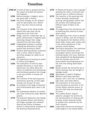 60
Timeline
1708–16 A series of laws is passed banning
the import of printed silk textiles
into England.
1709 Paniers emerge in England, and a
few years later in France.
1730 The frock emerges as the undress
coat for fashionable men. Before
this it was worn only by working
men.
1733 The invention of the flying shuttle
means that wide cloth can be
produced for the first time.
1745 Indigo, used for a deep blue dye, is
grown commercially in England, later
becoming cheaper than indigo
imported from the East Indies.
1757 Copperplate printing is invented,
enabling the production of high-
quality color printing on fabric.
1759 Emperor Qianlong passes sumptuary
laws in China, determining the
permitted designs for robes for all
occasions.
1759 The legalization of printing on cotton
in France and England.
1762 The publication of Emile by Jean-
Jacques Rousseau, a novel which
popularizes new ideas about the
nature of childhood and childrearing,
and contributes greatly to the change
in the way children in Europe are
dressed.
1764 The invention of the spinning jenny
mechanizes spinning, so that eight
threads can be spun at once.
1770s An increase in the range of chemical-
and mineral-based dyes used in the
West.
1770s The widespread adoption of military
and naval uniforms by major Western
powers.
1775 The American Revolution cuts trading
links between Britain and America
and forges stronger links between
America and France; European
fashion is influenced by sympathy for
the American Revolutionaries.
1776 In Poland and Austria a law is passed
dictating the colors of kontush that
must be worn in different districts.
1779 The invention of the spinning mule
further develops mechanized
spinning, giving greater control over
the process and enabling many
different types of fabric to be
created.
1786 The beginning of the commercial use
of bleaching with chlorine to make
white cotton.
1787 The beginning of the move to abolish
slavery in Britain, with the formation
of the Society for the Abolition of the
Slave Trade. Slaves were widely used
in the cotton plantations in the
southern United States.
1789 The French Revolution: the overthrow
of the French aristocracy ends
extravagant fashion and throws the
clothing industry into crisis. Fashions
show sympathy for the Revolutionaries,
with the trousers worn by the
sans-culottes becoming popular for
the first time among fashionable
people.
1789 Boned corsets are banned by law in
France because they are thought to
damage health.
1795 Wig powder is taxed in England.
1795 Women’s shift dress becomes
popular, with a slim line, no padding,
high waist, and sheer fabrics.
1798 The publication of The Country
Dyers Assistant by Asa Ellis in the
United States teaches women to
dye the cloth they are producing
at home.
1811 The Luddite Revolt: English
weavers, plunged into poverty by
the mechanization of weaving and
knitting, smash weaving frames
to protest their treatment by the
cloth industry.
1825 Large-scale commercial printing on
calico begins in the United States.
 