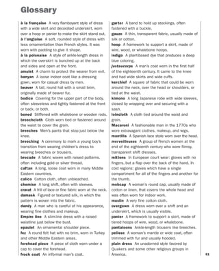 61
Glossary
à la française A very flamboyant style of dress
with a wide skirt and decorated underskirt, worn
over a hoop or panier to make the skirt stand out.
à l’anglaise A soft, rounded style of dress with
less ornamentation than French styles. It was
worn with padding to give it shape.
à la polonaise A style of ankle-length dress in
which the overskirt is bunched up at the back
and sides and open at the front.
amulet A charm to protect the wearer from evil.
banyan A loose indoor coat like a dressing
gown, worn for casual dress by men.
beaver A tall, round hat with a small brim,
originally made of beaver fur.
bodice Covering for the upper part of the body,
often sleeveless and tightly fastened at the front
or back, or both.
boned Stiffened with whalebone or wooden rods.
breechcloth Cloth worn tied or fastened around
the waist to cover the groin.
breeches Men’s pants that stop just below the
knee.
breeching A ceremony to mark a young boy’s
transition from wearing children’s dress to
wearing breeches or trousers.
brocade A fabric woven with raised patterns,
often including gold or silver thread.
caftan A long, loose coat worn in many Middle
Eastern countries.
calico Cotton cloth, often unbleached.
chemise A long shift, often with sleeves.
cravat A frill of lace or fine fabric worn at the neck.
damask Figured or textured silk, in which the
pattern is woven into the fabric.
dandy A man who is careful of his appearance,
wearing fine clothes and makeup.
Empire line A slim-line dress with a raised
waistline just below the bust.
epaulet An ornamental shoulder piece.
fez A round felt hat with no brim, worn in Turkey
and other Middle Eastern areas.
forehead piece A piece of cloth worn under a
cap to cover the forehead.
frock coat An informal man’s coat.
garter A band to hold up stockings, often
fastened with a buckle.
gauze A thin, transparent fabric, usually made of
silk or cotton.
hoop A framework to support a skirt, made of
wire, wood, or whalebone hoops.
indigo A plant-based dye that produces a deep
blue coloring.
justaucorps A man’s coat worn in the first half
of the eighteenth century. It came to the knee
and had wide skirts and wide cuffs.
kerchief A square of fabric that could be worn
around the neck, over the head or shoulders, or
tied at the waist.
kimono A long Japanese robe with wide sleeves,
closed by wrapping over and securing with a
sash.
loincloth A cloth tied around the waist and
groin.
Macaroni A fashionable man in the 1770s who
wore extravagant clothes, makeup, and wigs.
mantilla A Spanish lace stole worn over the head.
merveilleuses A group of French women at the
end of the eighteenth century who wore flimsy,
transparent shift dresses.
mittens In European court wear: gloves with no
fingers, but a flap over the back of the hand. In
cold regions: gloves which have a single
compartment for all of the fingers and another for
the thumb.
mobcap A woman’s round cap, usually made of
cotton or linen, that covers the whole head and
was often worn for indoor work.
muslin A very fine cotton cloth.
overgown A dress worn over a shift and an
underskirt, which is usually visible.
panier A framework to support a skirt, made of
tiered hoops of wire, wood, or whalebone.
pantaloons Ankle-length trousers like breeches.
pelisse A woman’s mantle or wide coat, often
trimmed with fur and usually hooded.
plain dress An unadorned style favored by
Quakers and some other religious groups in
America.
 