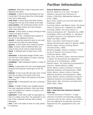 62
quillwork Decoration made of porcupine quills
fastened onto fabric.
redingote A style of dress developed from the
riding habit. The dress looks like a floor-length
coat, with a fitted waist.
sack dress A loose dress with folds of fabric
hanging from the top of the bodice at the back.
sans-culottes The revolutionary French of the
lower and middle classes who wore trousers
rather than breeches.
shaman A witch doctor or priest claiming to have
contact with gods or spirits.
shift dress A thin, unshaped dress popular at
the end of the eighteenth century.
shuttle A weaving implement used to carry weft
thread over and under the warp threads.
spencer A short jacket worn mostly by women.
stays A bodice made of stiffened fabric and
wood or bone struts used to shape the body.
stock A stiffened band of fabric worn at the
neck.
stomacher A decorated triangle of fabric worn
over the front of the bodice of a dress, covering
the fastenings of the bodice.
swaddling A tight wrapping of babies in strips of
fabric.
taffeta A plain-woven silk with a dull appearance
produced by leaving the natural gum of the silk
intact.
tailcoat A man’s coat with two long “tails” at the
back but cut away to the waist at the front.
train A length of fabric that extends at the back
of a dress.
tricorn hat A three-pointed hat with a turned-up
brim.
turban A length of fabric worn wrapped around
the head, especially by Muslim, Sikh, and Hindu
men, but adopted as a fashion in Europe in the
eighteenth century.
underskirt A skirt worn under an open gown so
that it is visible at the front. The underskirt is not
part of the underwear and was often ornately
decorated.
vent A slit in the sides or back of a coat, jacket,
or waistcoat.
Further Information
General Reference Sources
Bourhis, Katell le, et al. (ed.), The Age of
Napoleon: Costume from Revolution to
Empire, 1789-1815 (Metropolitan Museum
of Art, 1989)
Buck, Anne, Clothes and the Child (Ruth Bean
Publishers, 1996)
Cumming, Valerie, and Ribeiro, Aileen, The Visual
History of Costume (B. T. Batsford Ltd, 1998)
Cumming, Valerie, The Visual History of
Costume Accessories (B. T. Batsford Ltd, 1998)
Cunnington, Phillis, and Willett, C., Handbook
of English Costume in the Eighteenth Century
(Faber and Faber, 1964)
Dubin, Lois Sherr, North American Indian
Jewelry and Adornment (Henry N. Abrams, 1999)
Garrett, Valery, Chinese Clothing (Oxford
University Press, 1994)
Gorsline, Douglas, History of Fashion: A Visual
Survey of Costume from Ancient Times
(Fitzhouse Books, 1991)
Hart, Avril, and North, Susan, Historical Fashion
in Detail: The Seventeenth and Eighteenth
Centuries (V & A Publications, 1998)
Racinet, Albert, The Historical Encyclopaedia of
Costume (Studio Editions, 1988)
Sichel, Marion, History of Women's Costume
(Batsford Academic and Educational, 1984)
Sichel, Marion, History of Men's Costume
(Batsford Academic and Educational, 1984)
Sichel, Marion, History of Children's Costume
(Batsford Academic and Educational, 1983)
Wykes-Joyce, Max, Cosmetics and Adornment
(Peter Owen, 1961)
Internet Resources
http://dept.kent.edu/museum/costume/
index.asp
“A Visual Dictionary of Fashion.” A large
collection of photos and paintings showing
costumes worn by men, women, and children
from the eighteenth to twentieth centuries.
Organized by time, geographical area, and
subject.
 