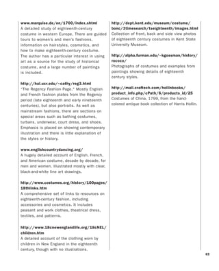63
www.marquise.de/en/1700/index.shtml
A detailed study of eighteenth-century
costume in western Europe. There are guided
tours to women’s and men’s fashions,
information on hairstyles, cosmetics, and
how to make eighteenth-century costume.
The author has a particular interest in using
art as a source for the study of historical
costume, and a large number of paintings
is included.
http://hal.ucr.edu/~cathy/reg3.html
“The Regency Fashion Page." Mostly English
and French fashion plates from the Regency
period (late eighteenth and early nineteenth
centuries), but also portraits. As well as
mainstream fashions, there are sections on
special areas such as bathing costumes,
turbans, underwear, court dress, and shoes.
Emphasis is placed on showing contemporary
illustration and there is little explanation of
the styles or history.
www.englishcountrydancing.org/
A hugely detailed account of English, French,
and American costume, decade by decade, for
men and women. Illustrated mostly with clear,
black-and-white line art drawings.
http://www.costumes.org/history/100pages/
18thlinks.htm
A comprehensive set of links to resources on
eighteenth-century fashion, including
accessories and cosmetics. It includes
peasant and work clothes, theatrical dress,
textiles, and patterns.
http://www.18cnewenglandlife.org/18cNEL/
children.htm
A detailed account of the clothing worn by
children in New England in the eighteenth
century, though with no illustrations.
http://dept.kent.edu/museum/costume/
bonc/3timesearch/tseighteenth/images.html
Collection of front, back and side view photos
of eighteenth century costumes in Kent State
University Museum.
http://alpha.furman.edu/~kgossman/history/
rococo/
Photographs of costumes and examples from
paintings showing details of eighteenth
century styles.
http://mall.craftech.com/hollinbooks/
product_info.php/cPath/6/products_id/25
Costumes of China, 1799, from the hand-
colored antique book collection of Harris Hollin.
 