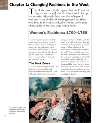6
The seventeenth century ended
with women wearing a pointed,
boned bodice with a wide gown
open over an underskirt, often
decorated with flounces.This style
continued through the first decade
of the eighteenth century, but
was soon overtaken by the sack
or sack-back dress.
The Sack Dress
The sack dress emerged around 1705,
quickly became popular, and
remained in fashion until the 1780s,
although other styles were current
The clothes worn by the upper classes in France and
England set the style for all of fashionable Europe
and America.Although there was a lot of regional
variation in the clothes of working people and those
who lived in the countryside, the wealthy classes from
Philadelphia to Moscow wore similar styles.
Women’s Fashions: 1700–1750
Chapter 1: Changing Fashions in the West
alongside it after 1720.The sack dress
was a very wide and rather shapeless
overdress, with a gathered or pleated
piece of fabric attached at the
shoulder and flaring out toward the
ground.The dress might cross over at
the front. Sometimes the fullness of
the skirt was caught up in slits in the
underskirt, so that effectively the
dress went into its own pockets.The
front could be either open, to show
an underskirt, or closed.The sleeves
were flat at the tops of the arms, but
flared out at the elbow, finishing with
a stiff, pleated cuff.
Sack dresses, 1731. The
example in the middle is
unusual in having a high
neckline.
 