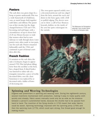 Paniers
The sack dress was given shape by a
hoop or panier underneath.This was
a wide framework of whalebone,
cane, or metal hoops, held together
with fabric and ribbons.The panier
was at first circular, but the shape
changed between 1725 and 1730,
becoming oval and larger, with a
circumference of up to eleven feet
(3.35 m). Dresses became so wide
that women often had to turn
sideways to walk through doors. Later
paniers were often made in two parts,
one for each side. Paniers remained
fashionable until the 1760s and
continued as part of formal court
dress after this.
French Fashion
A variation on the sack dress, the
style à la française, began to appear
around 1720.This had pleats falling
loose from the neckline at the back,
but a shaped front.A fitted bodice
was fastened to either side of a
triangular stomacher, a piece of richly
decorated fabric over the chest.
Sometimes it was replaced by or
decorated with a ladder of bows
of decreasing size.
Spinning and Weaving Technologies
England was preeminent in spinning and weaving cloth. During the eighteenth century,
several inventions mechanized cloth production, making it easy to make quality cloth
quickly and cheaply. Fabric woven manually could only be as wide as the distance
between a person’s outstretched hands, because the shuttle had to be passed from
hand to hand. The invention of the flying shuttle in 1733 meant that wider fabrics
could be woven. Spinning technology improved with the spinning jenny (1764) and
then the spinning mule (1779), which could spin strong, fine thread good enough for
making muslin.
7
Changing Fashions in the West
The Marquise de Pompadour
wearing a very ornate dress
in the à la française style.
The over-gown opened widely over
a decorated petticoat and was edged
from the hem, around the neck and
down to the hem again, with a frill
or puffed edging.The sleeves were
cut to show a cuff of lace flounces
beneath, shallow on the inside of
the arm but quite extravagant on
the outside.
 