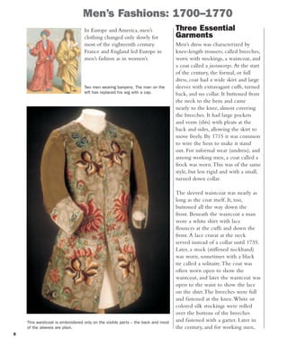 8
Men’s Fashions: 1700–1770
Two men wearing banyans. The man on the
left has replaced his wig with a cap.
In Europe and America, men’s
clothing changed only slowly for
most of the eighteenth century.
France and England led Europe in
men’s fashion as in women’s.
Three Essential
Garments
Men’s dress was characterized by
knee-length trousers, called breeches,
worn with stockings, a waistcoat, and
a coat called a justaucorps.At the start
of the century, the formal, or full
dress, coat had a wide skirt and large
sleeves with extravagant cuffs, turned
back, and no collar. It buttoned from
the neck to the hem and came
nearly to the knee, almost covering
the breeches. It had large pockets
and vents (slits) with pleats at the
back and sides, allowing the skirt to
move freely. By 1715 it was common
to wire the hem to make it stand
out. For informal wear (undress), and
among working men, a coat called a
frock was worn.This was of the same
style, but less rigid and with a small,
turned down collar.
The sleeved waistcoat was nearly as
long as the coat itself. It, too,
buttoned all the way down the
front. Beneath the waistcoat a man
wore a white shirt with lace
flounces at the cuffs and down the
front.A lace cravat at the neck
served instead of a collar until 1735.
Later, a stock (stiffened neckband)
was worn, sometimes with a black
tie called a solitaire.The coat was
often worn open to show the
waistcoat, and later the waistcoat was
open to the waist to show the lace
on the shirt.The breeches were full
and fastened at the knee.White or
colored silk stockings were rolled
over the bottom of the breeches
and fastened with a garter. Later in
the century, and for working men,
This waistcoat is embroidered only on the visible parts – the back and most
of the sleeves are plain.
 